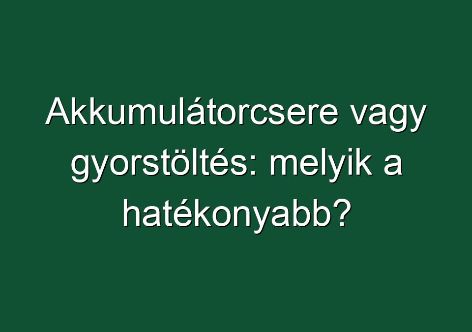 Akkumulátorcsere vagy gyorstöltés: melyik a hatékonyabb?