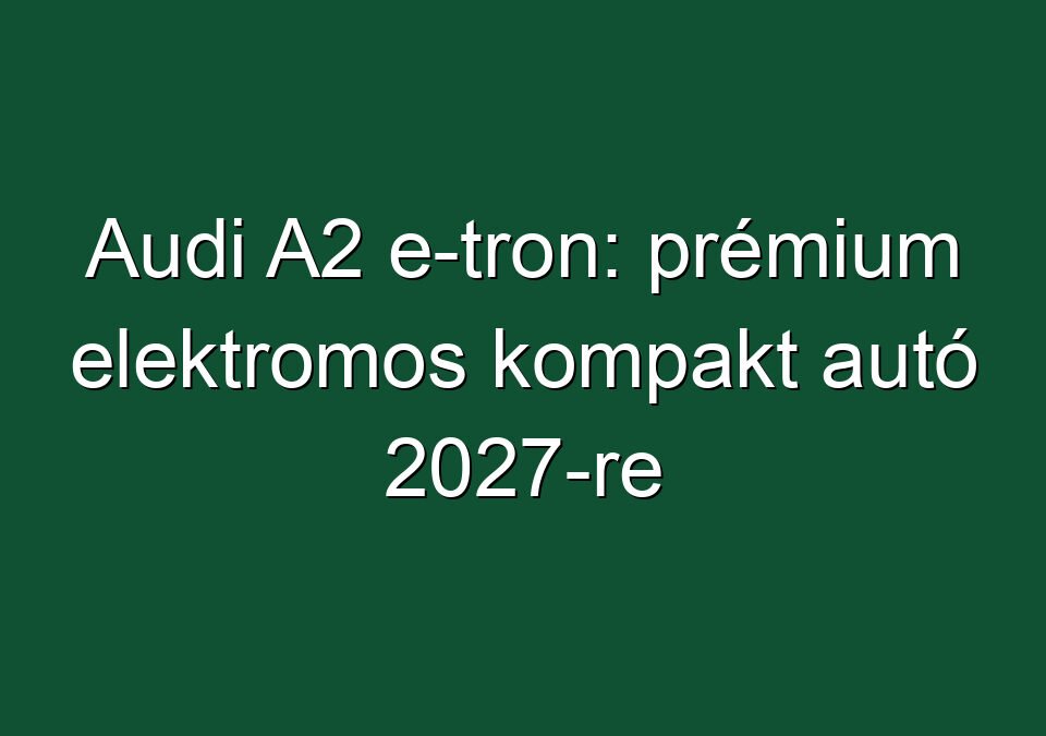 Audi A2 e-tron: prémium elektromos kompakt autó 2027-re