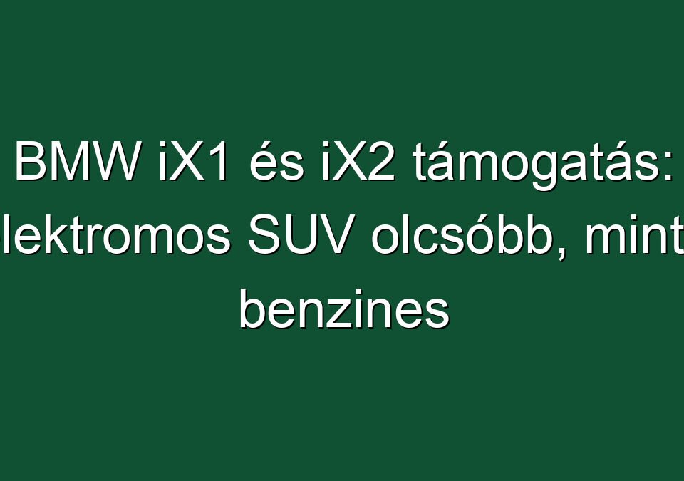 BMW iX1 és iX2 támogatás: elektromos SUV olcsóbb, mint a benzines