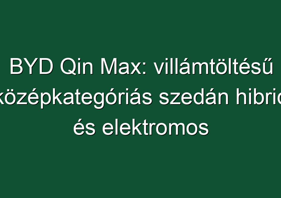 BYD Qin Max: villámtöltésű középkategóriás szedán hibrid és elektromos hajtással