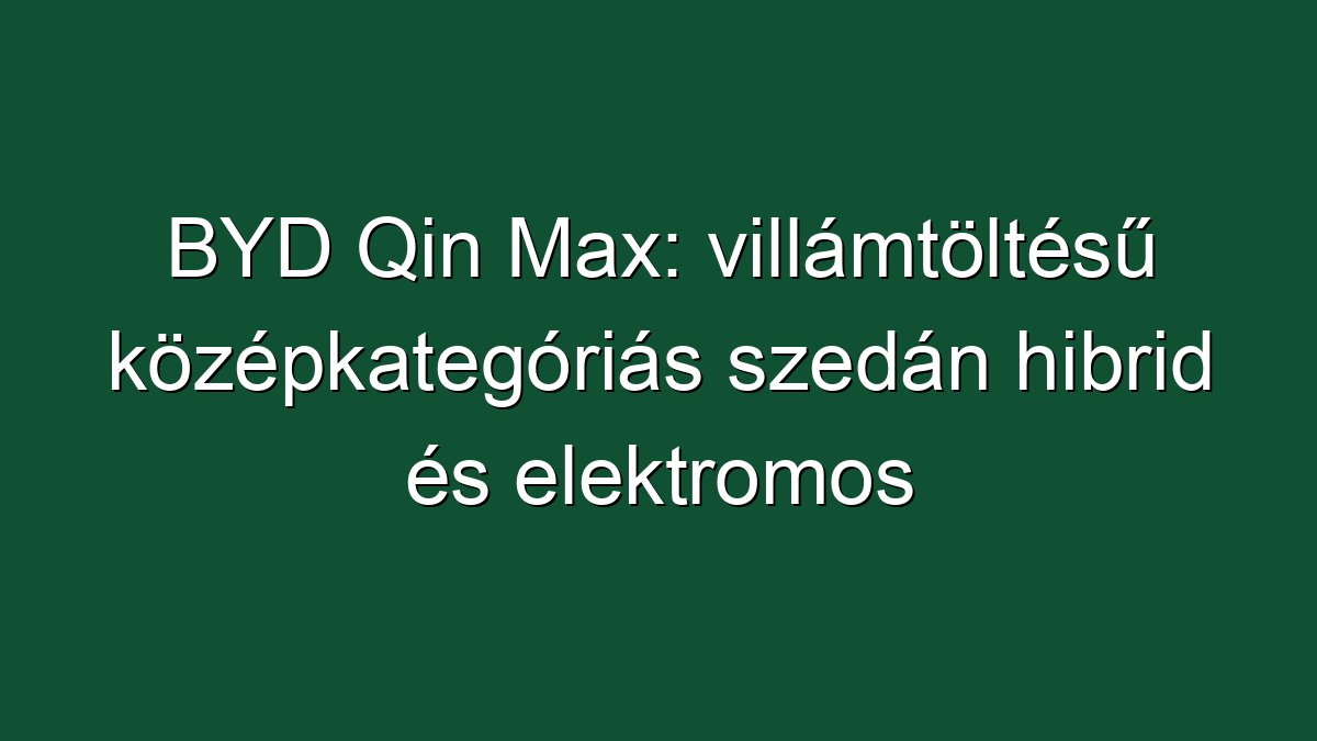 BYD Qin Max: villámtöltésű középkategóriás szedán hibrid és elektromos hajtással