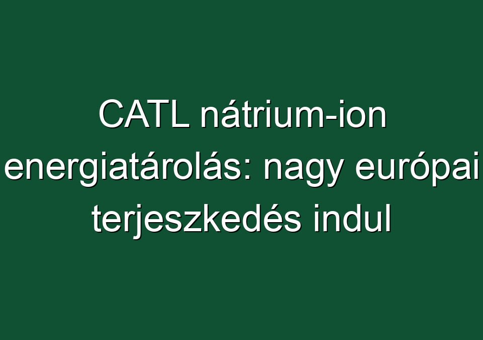 CATL nátrium-ion energiatárolás: nagy európai terjeszkedés indul