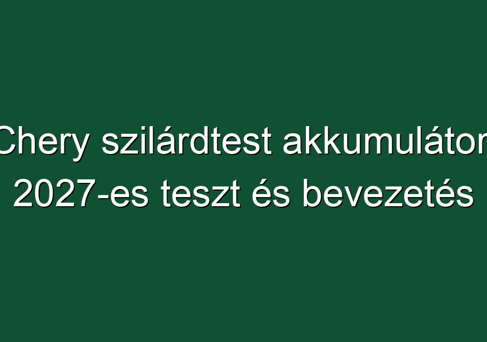 Chery szilárdtest akkumulátor: 2027-es teszt és bevezetés