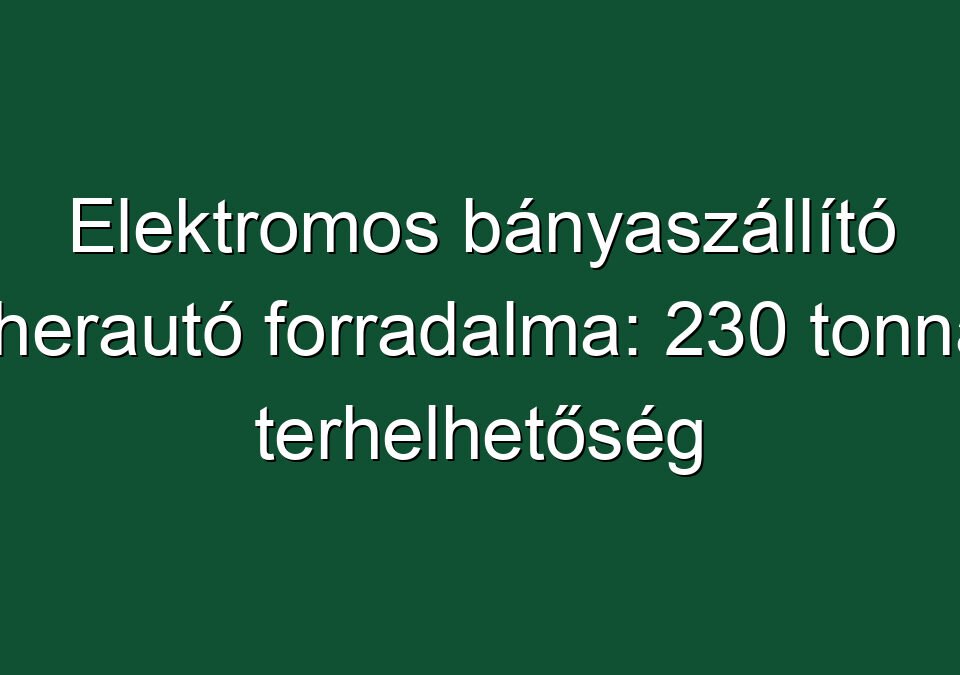 Elektromos bányaszállító teherautó forradalma: 230 tonnás terhelhetőség