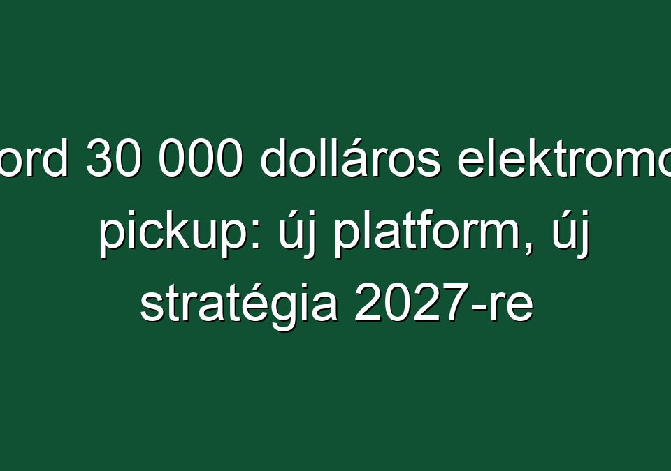 Ford 30 000 dolláros elektromos pickup: új platform, új stratégia 2027-re