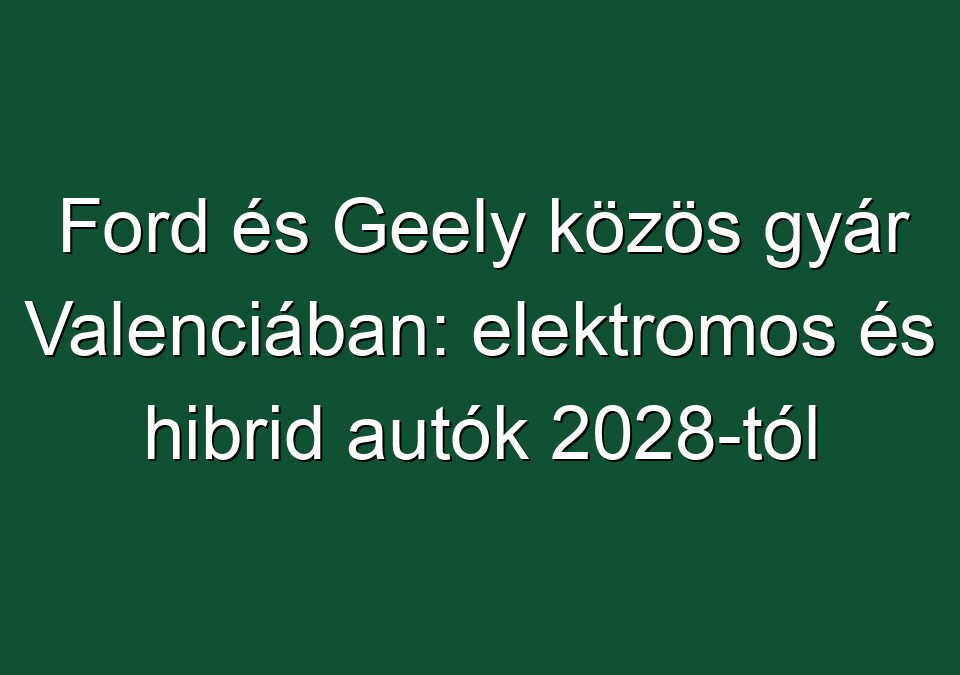 Ford és Geely közös gyár Valenciában: elektromos és hibrid autók 2028-tól