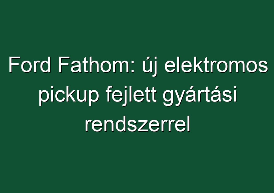 Ford Fathom: új elektromos pickup fejlett gyártási rendszerrel