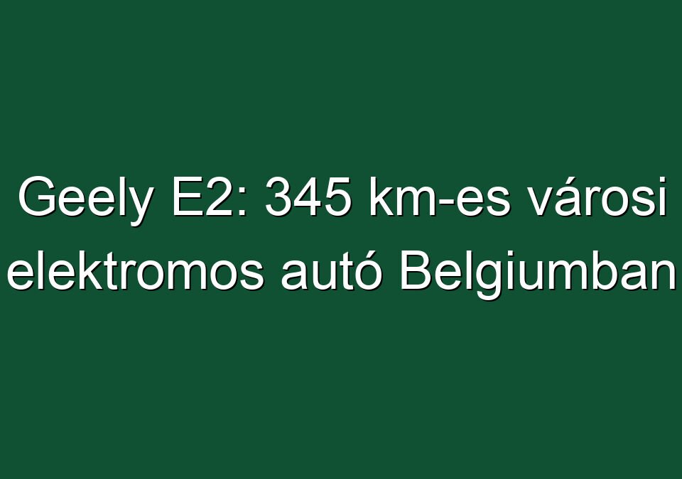 Geely E2: 345 km-es városi elektromos autó Belgiumban