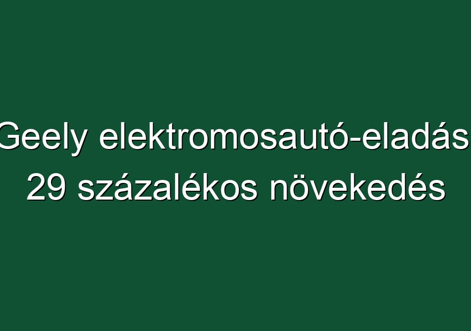 Geely elektromosautó-eladás: 29 százalékos növekedés