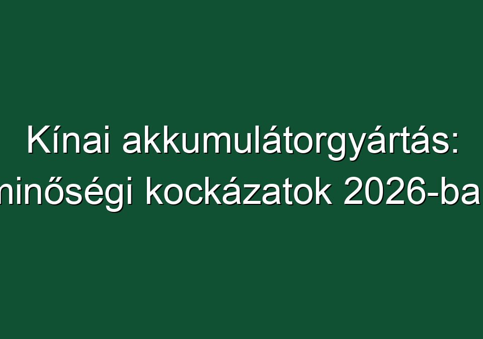 Kínai akkumulátorgyártás: minőségi kockázatok 2026-ban