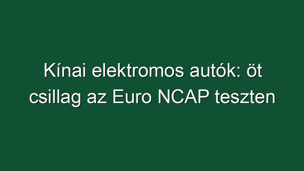 Kínai elektromos autók: öt csillag az Euro NCAP teszten