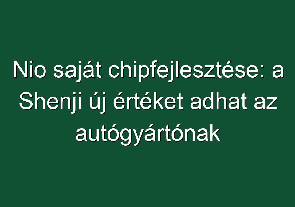 Nio saját chipfejlesztése: a Shenji új értéket adhat az autógyártónak