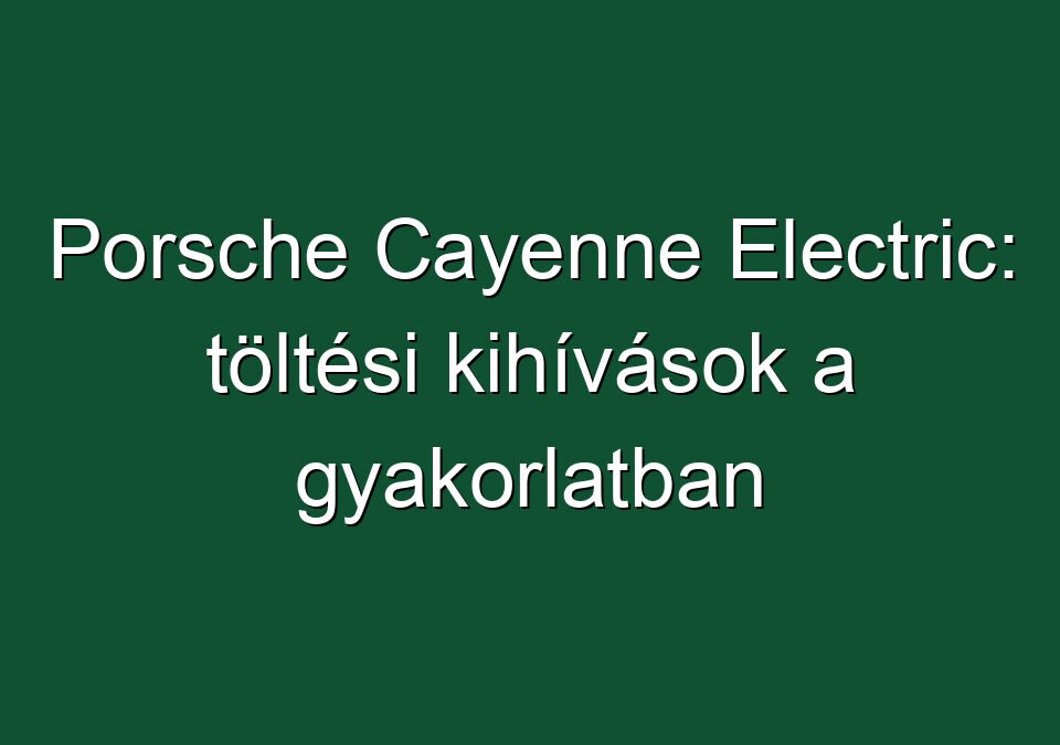 Porsche Cayenne Electric: töltési kihívások a gyakorlatban