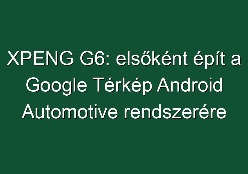 XPENG G6: elsőként épít a Google Térkép Android Automotive rendszerére